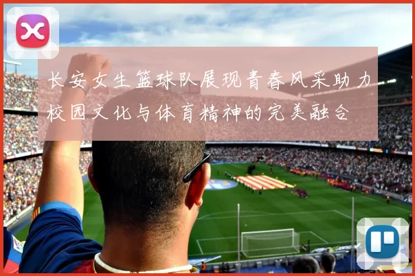 长安女生篮球队展现青春风采助力校园文化与体育精神的完美融合