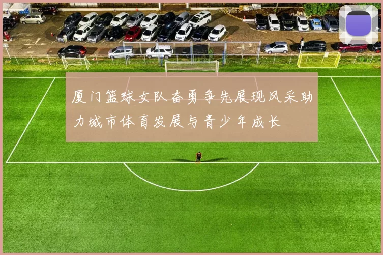 厦门篮球女队奋勇争先展现风采助力城市体育发展与青少年成长