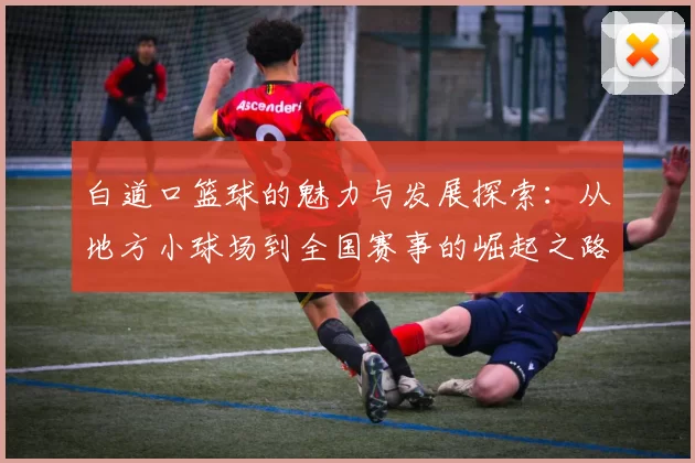 白道口篮球的魅力与发展探索：从地方小球场到全国赛事的崛起之路