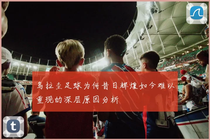 乌拉圭足球为何昔日辉煌如今难以重现的深层原因分析