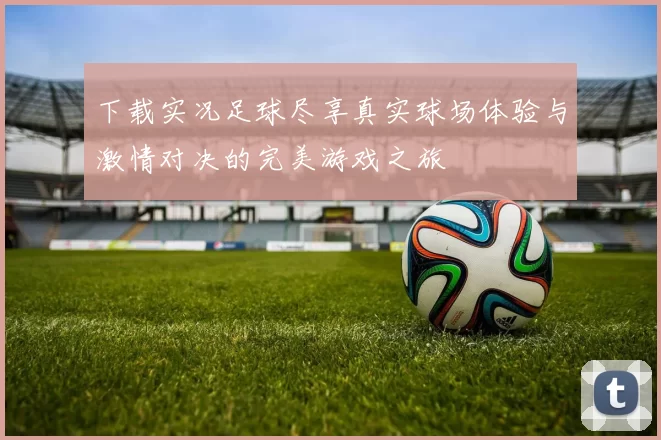 下载实况足球尽享真实球场体验与激情对决的完美游戏之旅