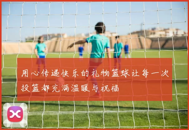 用心传递快乐的礼物篮球让每一次投篮都充满温暖与祝福