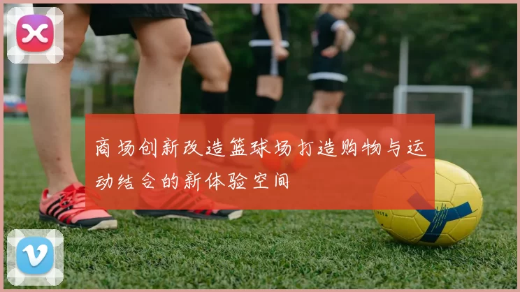 商场创新改造篮球场打造购物与运动结合的新体验空间