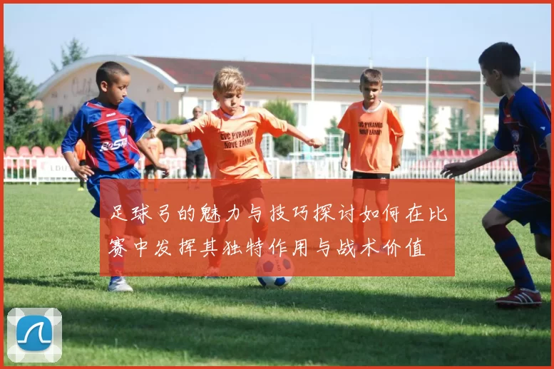 足球弓的魅力与技巧探讨如何在比赛中发挥其独特作用与战术价值