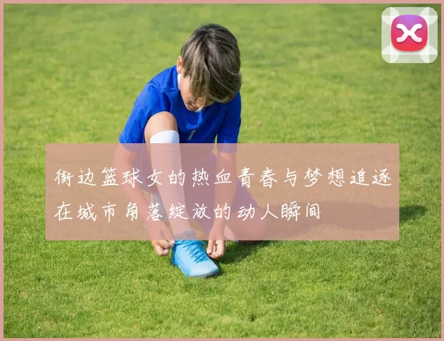 街边篮球女的热血青春与梦想追逐在城市角落绽放的动人瞬间